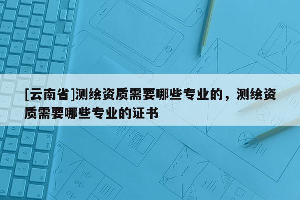 [云南省]测绘资质需要哪些专业的，测绘资质需要哪些专业的证书