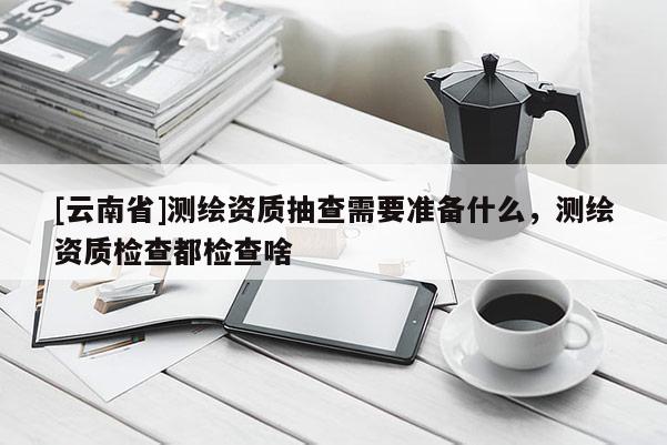 [云南省]测绘资质抽查需要准备什么，测绘资质检查都检查啥