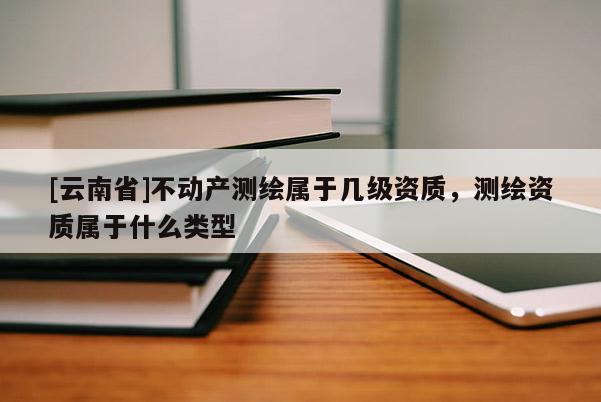 [云南省]不动产测绘属于几级资质，测绘资质属于什么类型