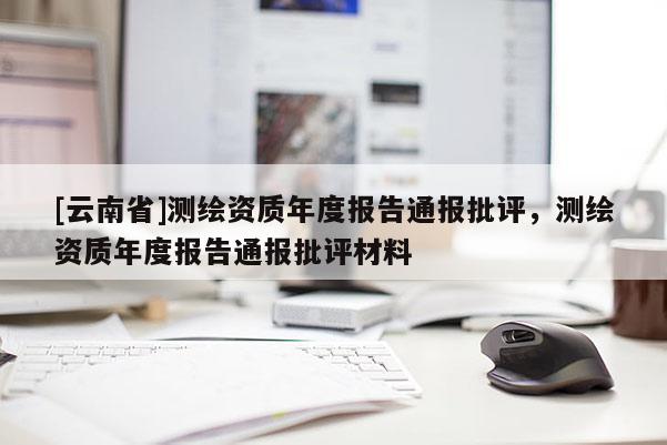 [云南省]测绘资质年度报告通报批评，测绘资质年度报告通报批评材料