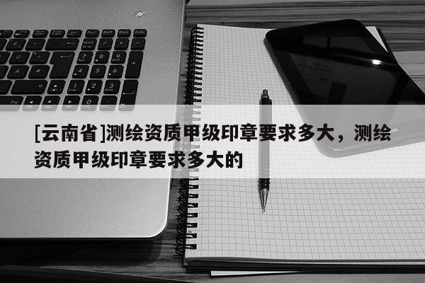 [云南省]测绘资质甲级印章要求多大，测绘资质甲级印章要求多大的