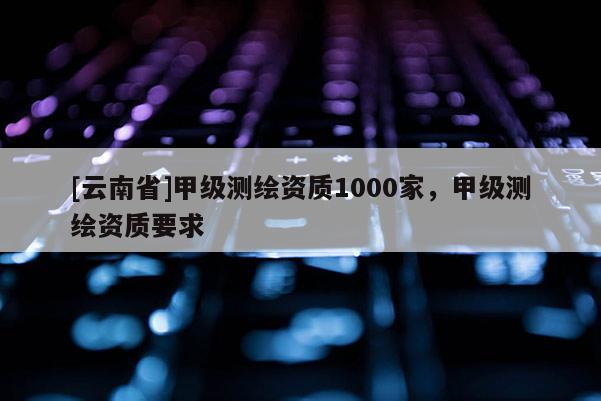 [云南省]甲级测绘资质1000家，甲级测绘资质要求