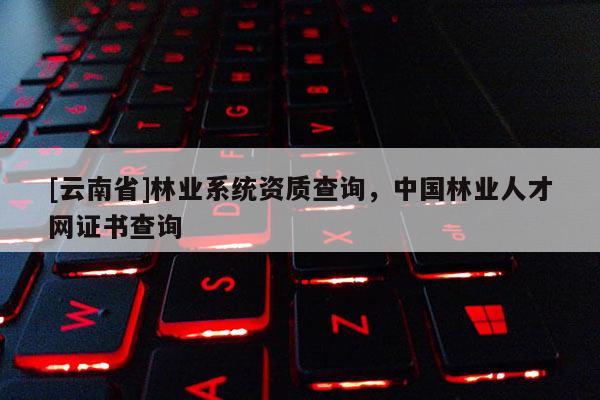 [云南省]林业系统资质查询，中国林业人才网证书查询