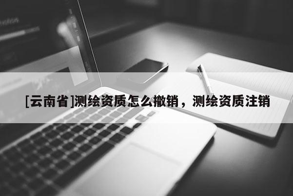 [云南省]测绘资质怎么撤销，测绘资质注销