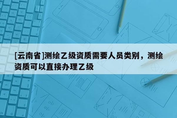 [云南省]测绘乙级资质需要人员类别，测绘资质可以直接办理乙级