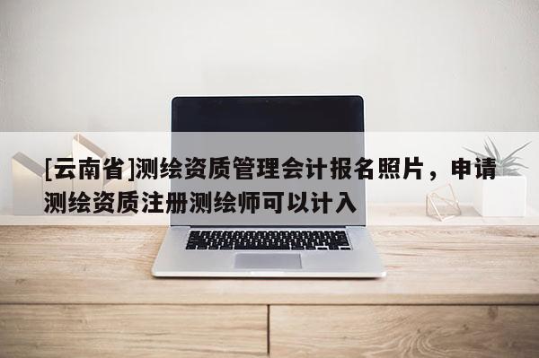 [云南省]测绘资质管理会计报名照片，申请测绘资质注册测绘师可以计入