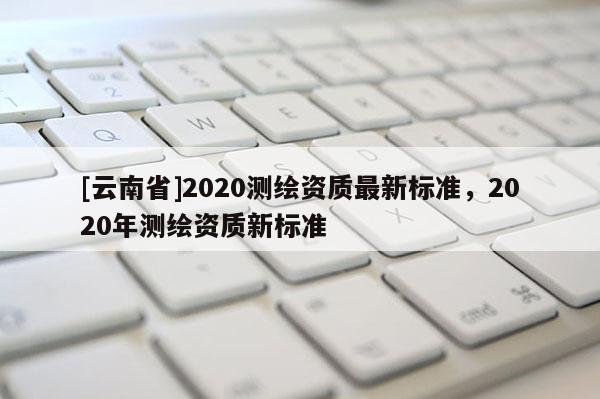 [云南省]2020测绘资质最新标准，2020年测绘资质新标准