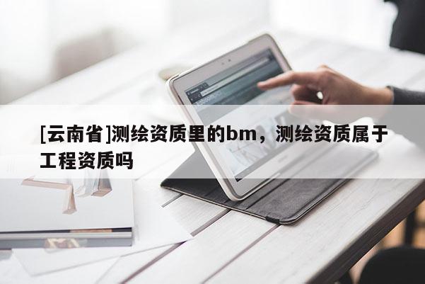 [云南省]测绘资质里的bm，测绘资质属于工程资质吗