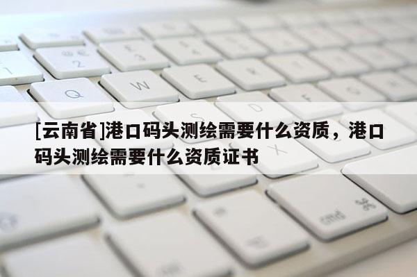[云南省]港口码头测绘需要什么资质，港口码头测绘需要什么资质证书