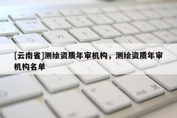[云南省]测绘资质年审机构，测绘资质年审机构名单