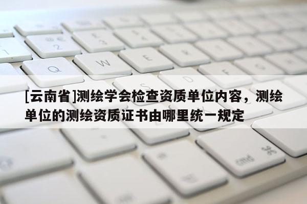 [云南省]测绘学会检查资质单位内容，测绘单位的测绘资质证书由哪里统一规定