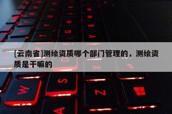 [云南省]测绘资质哪个部门管理的，测绘资质是干嘛的
