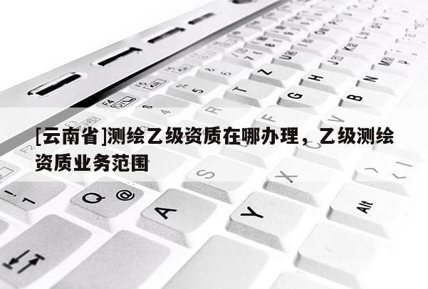 [云南省]测绘乙级资质在哪办理，乙级测绘资质业务范围