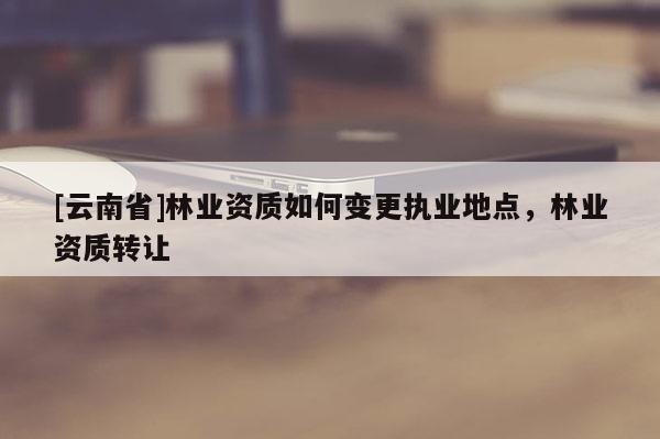 [云南省]林业资质如何变更执业地点，林业资质转让