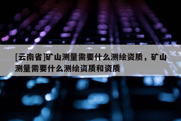 [云南省]矿山测量需要什么测绘资质，矿山测量需要什么测绘资质和资质