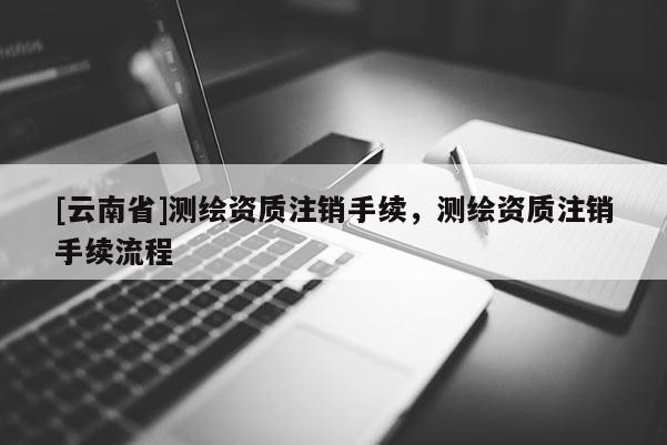 [云南省]测绘资质注销手续，测绘资质注销手续流程