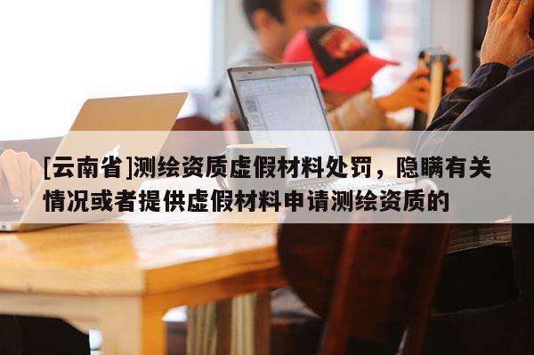 [云南省]测绘资质虚假材料处罚，隐瞒有关情况或者提供虚假材料申请测绘资质的