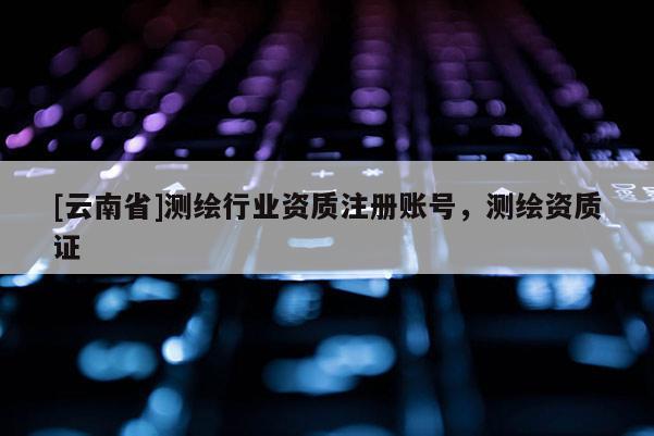 [云南省]测绘行业资质注册账号，测绘资质证