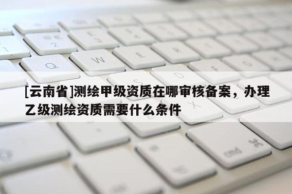 [云南省]测绘甲级资质在哪审核备案，办理乙级测绘资质需要什么条件