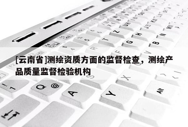 [云南省]测绘资质方面的监督检查，测绘产品质量监督检验机构