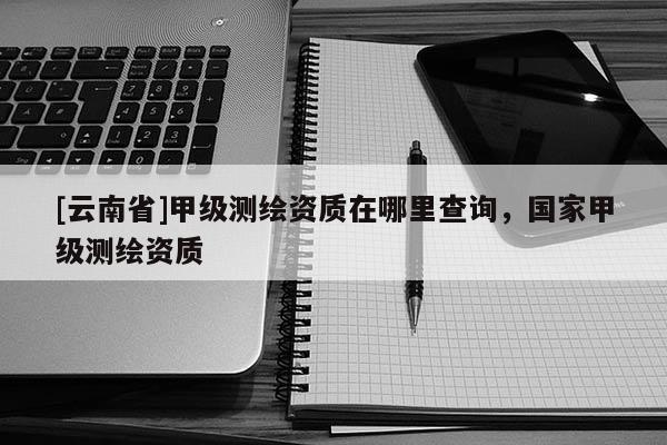 [云南省]甲级测绘资质在哪里查询，国家甲级测绘资质