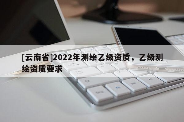 [云南省]2022年测绘乙级资质，乙级测绘资质要求