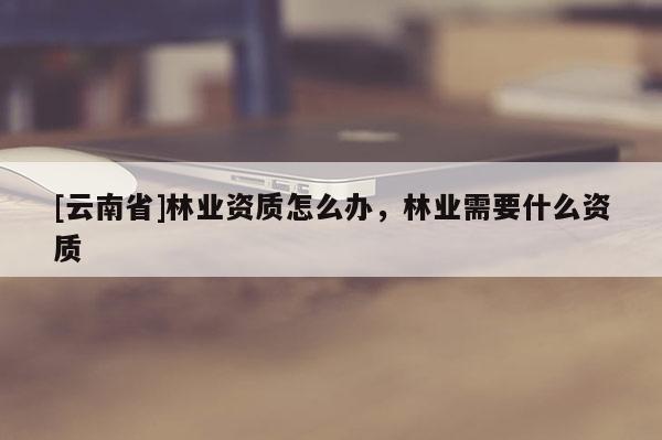 [云南省]林业资质怎么办，林业需要什么资质