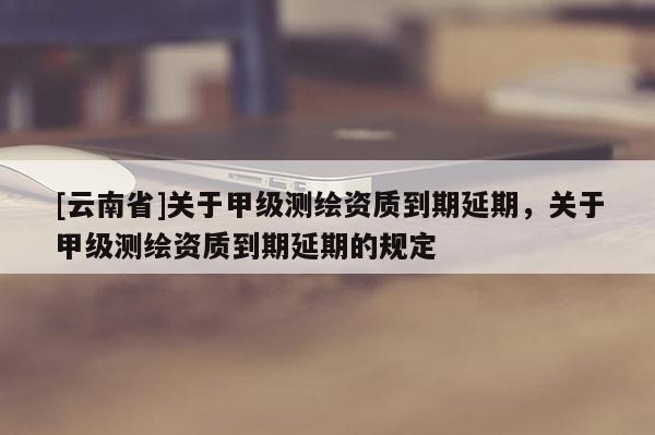 [云南省]关于甲级测绘资质到期延期，关于甲级测绘资质到期延期的规定
