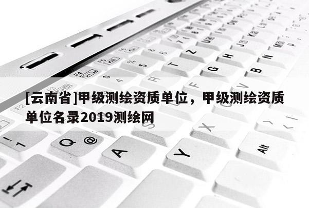 [云南省]甲级测绘资质单位，甲级测绘资质单位名录2019测绘网