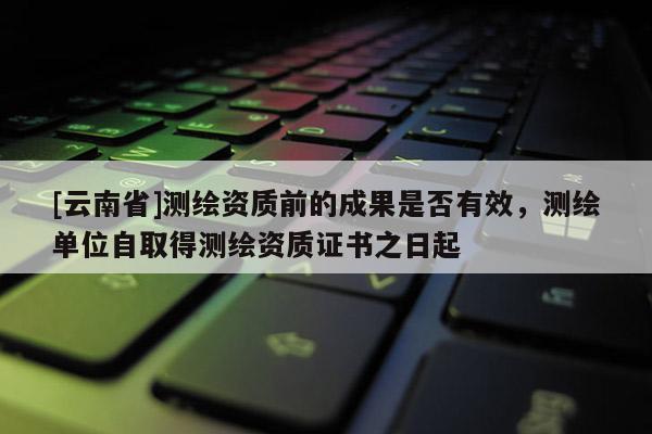 [云南省]测绘资质前的成果是否有效，测绘单位自取得测绘资质证书之日起