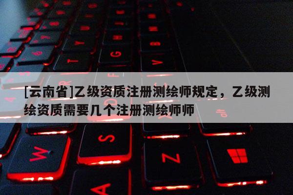 [云南省]乙级资质注册测绘师规定，乙级测绘资质需要几个注册测绘师师