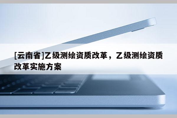 [云南省]乙级测绘资质改革，乙级测绘资质改革实施方案