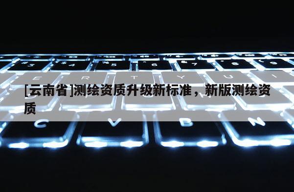 [云南省]测绘资质升级新标准，新版测绘资质