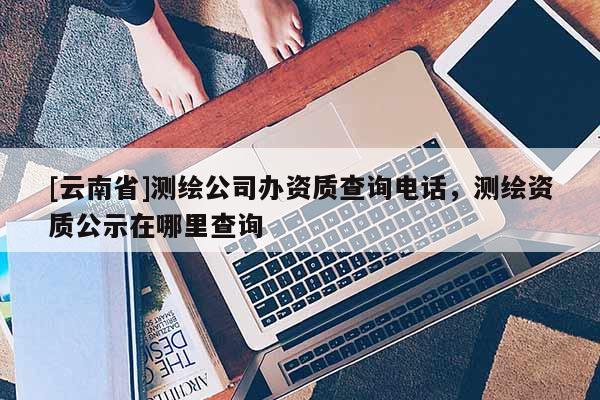[云南省]测绘公司办资质查询电话，测绘资质公示在哪里查询