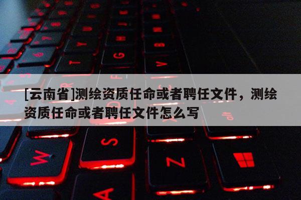 [云南省]测绘资质任命或者聘任文件，测绘资质任命或者聘任文件怎么写