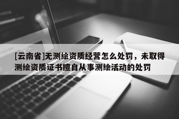 [云南省]无测绘资质经营怎么处罚，未取得测绘资质证书擅自从事测绘活动的处罚