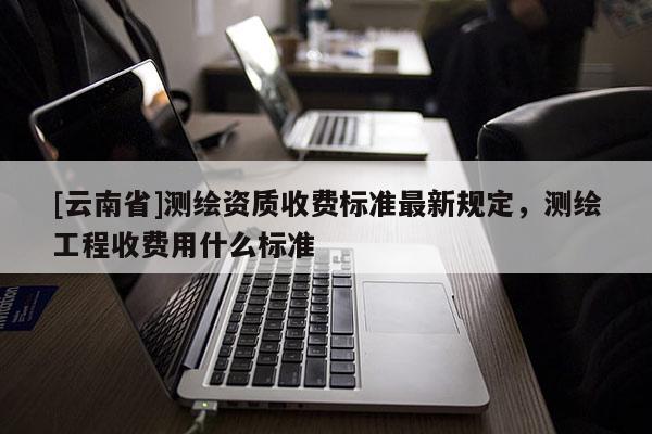 [云南省]测绘资质收费标准最新规定，测绘工程收费用什么标准