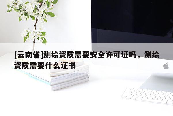 [云南省]测绘资质需要安全许可证吗，测绘资质需要什么证书