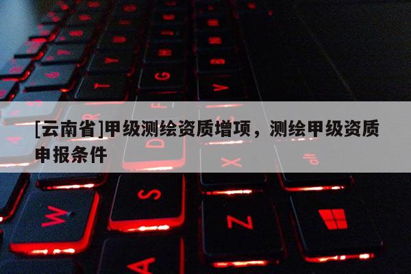 [云南省]甲级测绘资质增项，测绘甲级资质申报条件