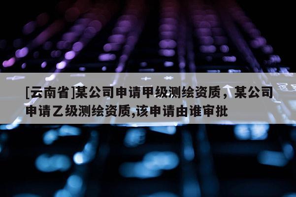 [云南省]某公司申请甲级测绘资质，某公司申请乙级测绘资质,该申请由谁审批