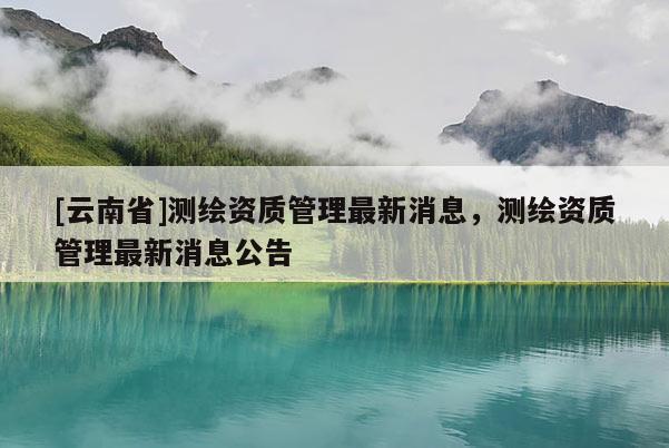 [云南省]测绘资质管理最新消息，测绘资质管理最新消息公告
