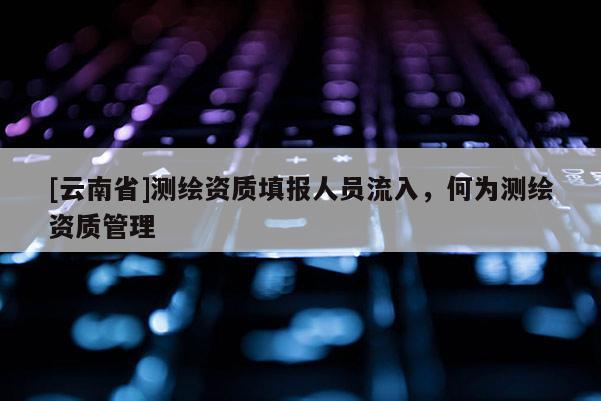 [云南省]测绘资质填报人员流入，何为测绘资质管理