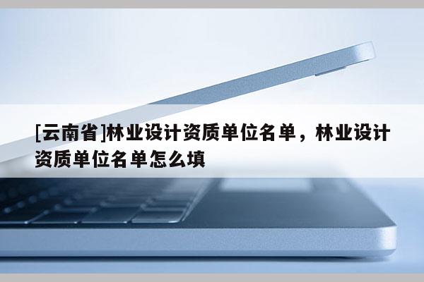 [云南省]林业设计资质单位名单，林业设计资质单位名单怎么填