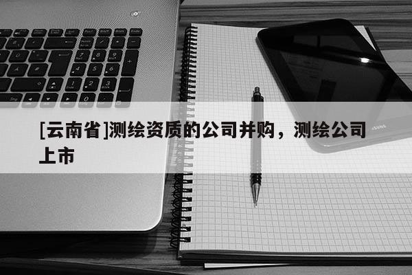 [云南省]测绘资质的公司并购，测绘公司 上市