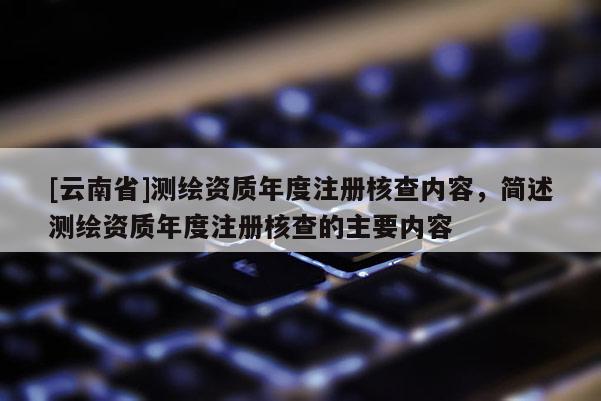 [云南省]测绘资质年度注册核查内容，简述测绘资质年度注册核查的主要内容
