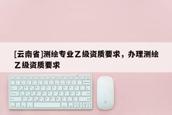 [云南省]测绘专业乙级资质要求，办理测绘乙级资质要求