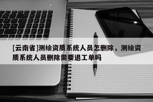 [云南省]测绘资质系统人员怎删除，测绘资质系统人员删除需要退工单吗