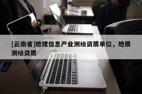 [云南省]地理信息产业测绘资质单位，地质测绘资质