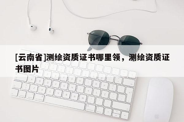 [云南省]测绘资质证书哪里领，测绘资质证书图片