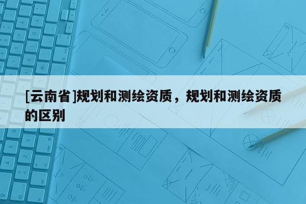 [云南省]规划和测绘资质，规划和测绘资质的区别